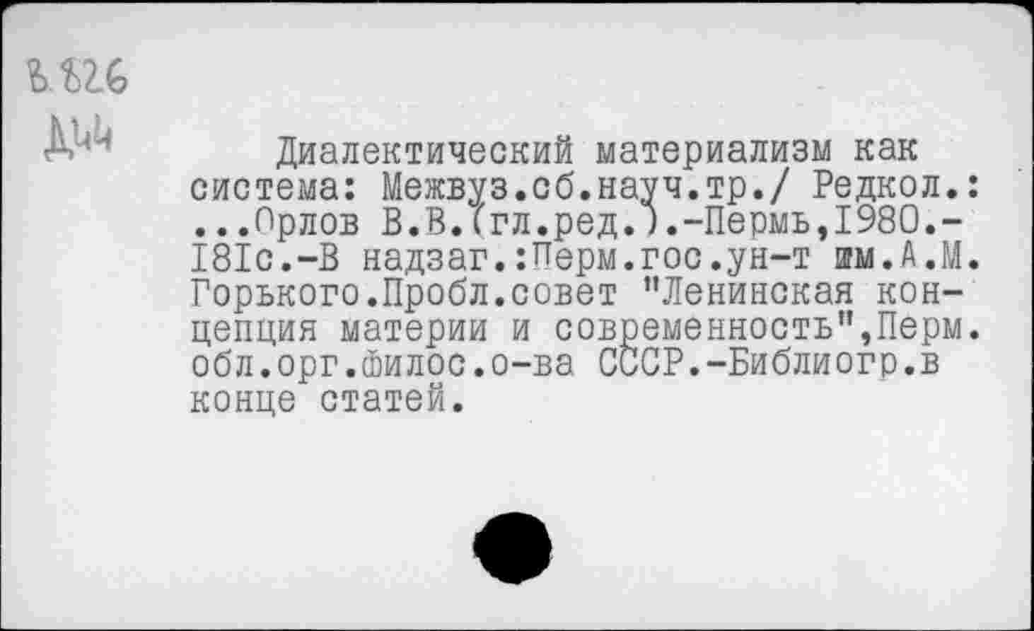 ﻿Диалектический материализм как система: Межвуз.об.науч.тр./ Редкол.: ...Орлов В.В.('гл.ред.).-Пермь, 1980.-181с.-В надзаг.:Перм.гос.ун-т им.А.М. Горького.Пробл.совет ’’Ленинская концепция материи и современность",Перм. обл.орг.йилос.о-ва СССР.-Библиогр.в конце статей.